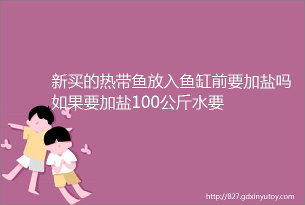 新买的热带鱼放入鱼缸前要加盐吗如果要加盐100公斤水要