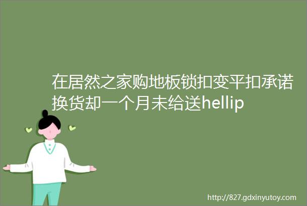 在居然之家购地板锁扣变平扣承诺换货却一个月未给送hellip