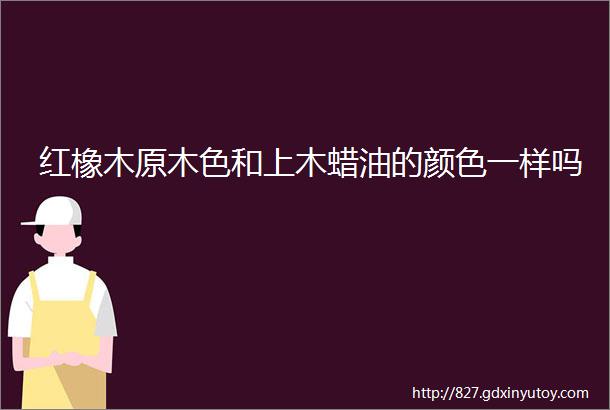 红橡木原木色和上木蜡油的颜色一样吗