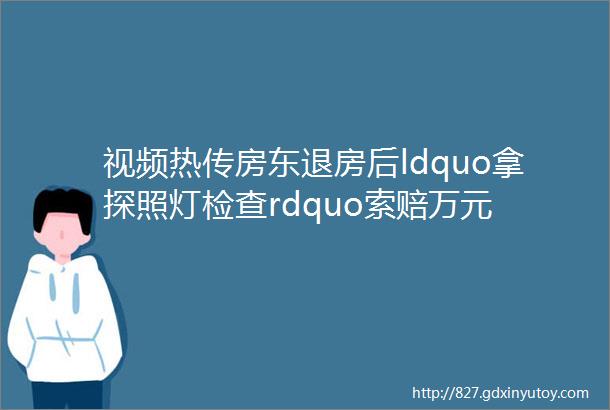 视频热传房东退房后ldquo拿探照灯检查rdquo索赔万元