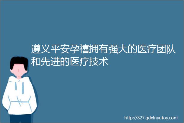 遵义平安孕禧拥有强大的医疗团队和先进的医疗技术