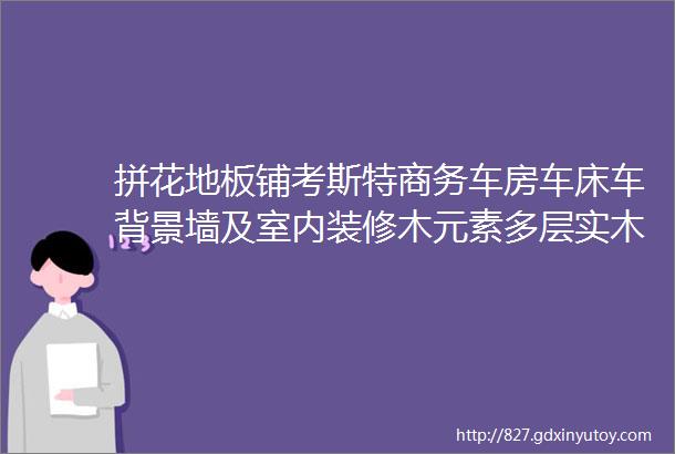 拼花地板铺考斯特商务车房车床车背景墙及室内装修木元素多层实木拼花地板现货零等待及出厂价格常备产品菲亚达地板